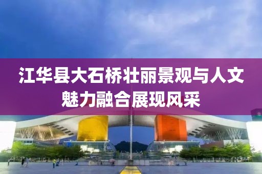 江华县大石桥壮丽景观与人文魅力融合展现风采