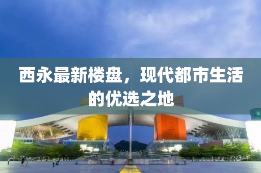 西永最新楼盘，现代都市生活的优选之地