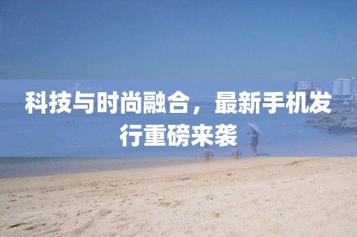 科技与时尚融合，最新手机发行重磅来袭