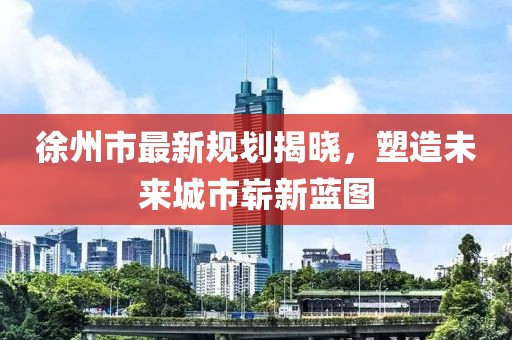 徐州市最新规划揭晓，塑造未来城市崭新蓝图