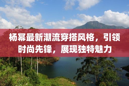 杨幂最新潮流穿搭风格，引领时尚先锋，展现独特魅力
