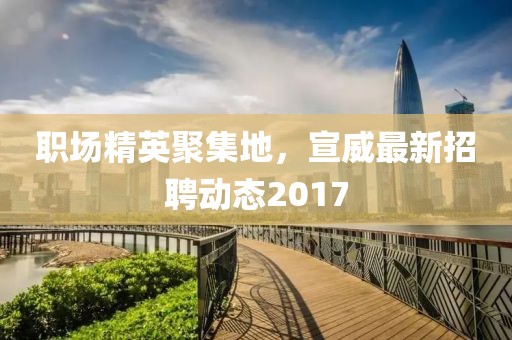 职场精英聚集地，宣威最新招聘动态2017