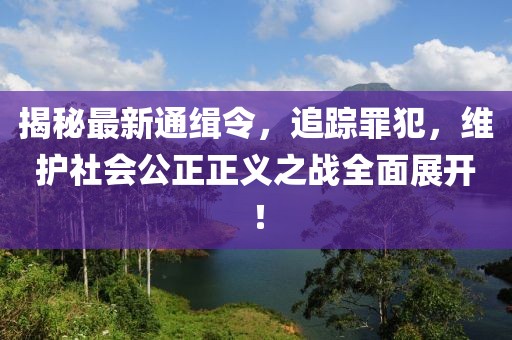 揭秘最新通缉令，追踪罪犯，维护社会公正正义之战全面展开！