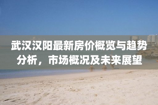 武汉汉阳最新房价概览与趋势分析，市场概况及未来展望