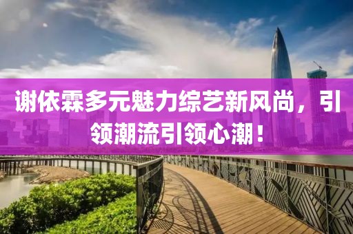 谢依霖多元魅力综艺新风尚，引领潮流引领心潮！