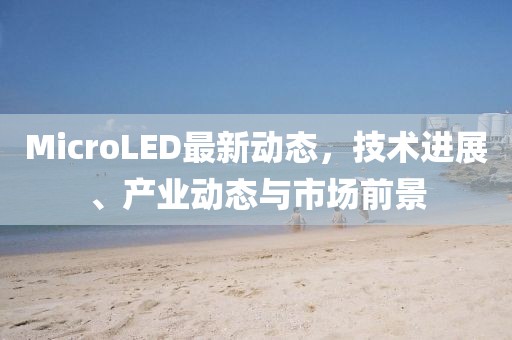 MicroLED最新动态，技术进展、产业动态与市场前景