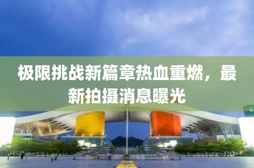 极限挑战新篇章热血重燃，最新拍摄消息曝光