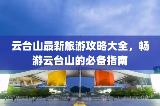 云台山最新旅游攻略大全，畅游云台山的必备指南