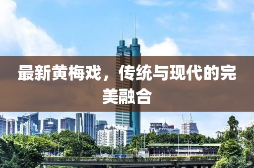 最新黄梅戏，传统与现代的完美融合