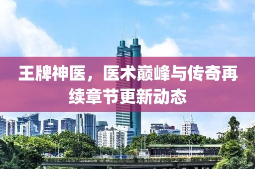 王牌神医，医术巅峰与传奇再续章节更新动态