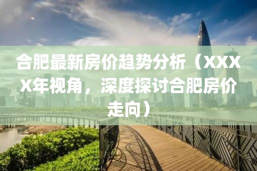 合肥最新房价趋势分析（XXXX年视角，深度探讨合肥房价走向）