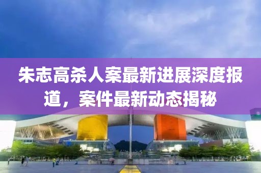 朱志高杀人案最新进展深度报道，案件最新动态揭秘