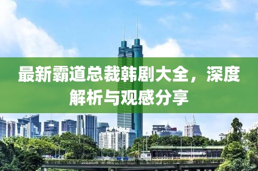 最新霸道总裁韩剧大全，深度解析与观感分享
