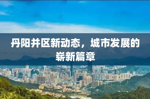 丹阳并区新动态，城市发展的崭新篇章