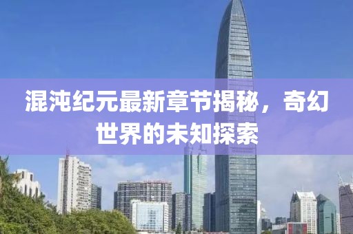 混沌纪元最新章节揭秘，奇幻世界的未知探索