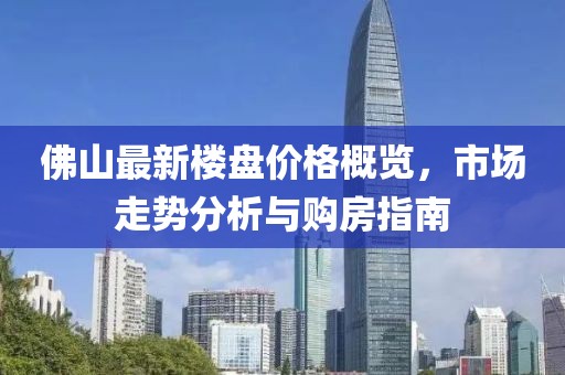 佛山最新楼盘价格概览，市场走势分析与购房指南