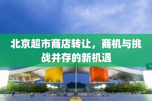 北京超市商店转让，商机与挑战并存的新机遇