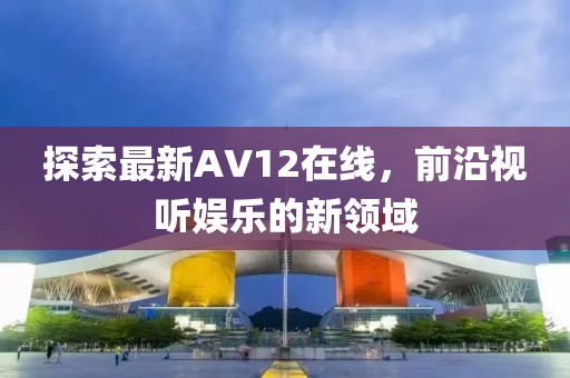 探索最新AV12在线，前沿视听娱乐的新领域