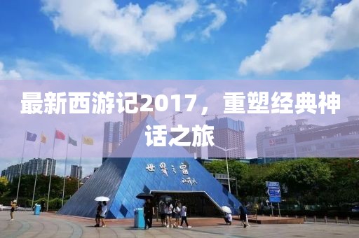 最新西游记2017，重塑经典神话之旅
