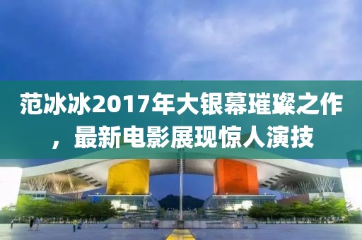 范冰冰2017年大银幕璀璨之作，最新电影展现惊人演技