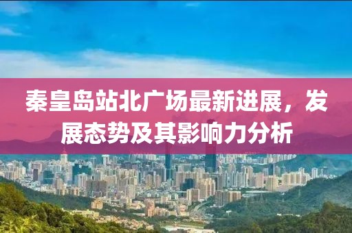 秦皇岛站北广场最新进展，发展态势及其影响力分析