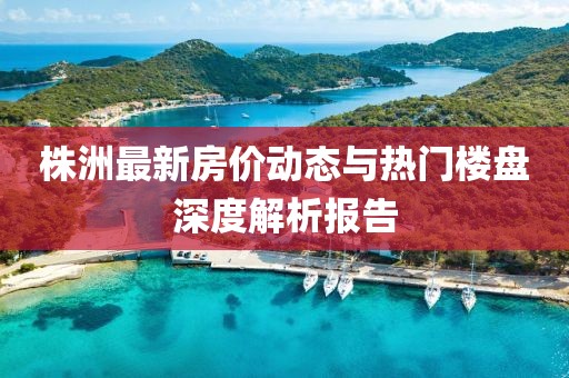 株洲最新房价动态与热门楼盘深度解析报告