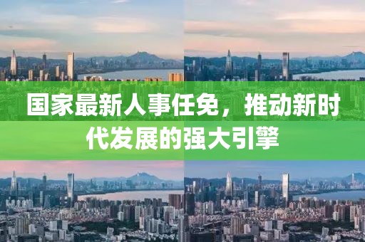 国家最新人事任免，推动新时代发展的强大引擎