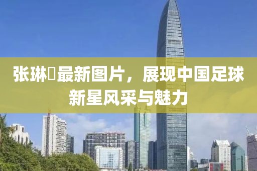 张琳芃最新图片，展现中国足球新星风采与魅力