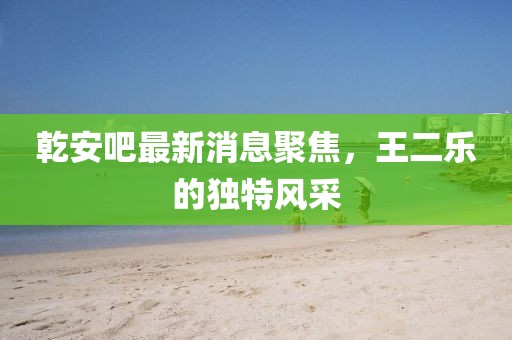 乾安吧最新消息聚焦，王二乐的独特风采