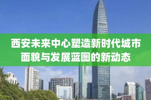 西安未来中心塑造新时代城市面貌与发展蓝图的新动态