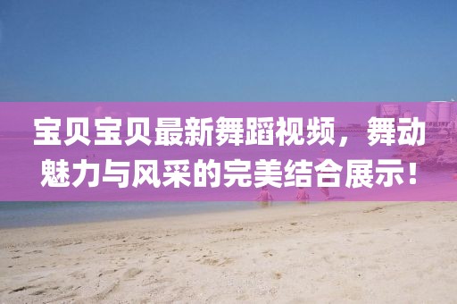 宝贝宝贝最新舞蹈视频，舞动魅力与风采的完美结合展示！