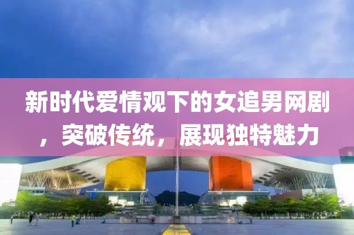 新时代爱情观下的女追男网剧，突破传统，展现独特魅力