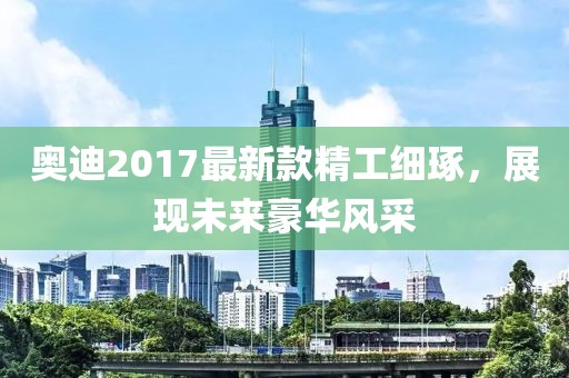 奥迪2017最新款精工细琢，展现未来豪华风采