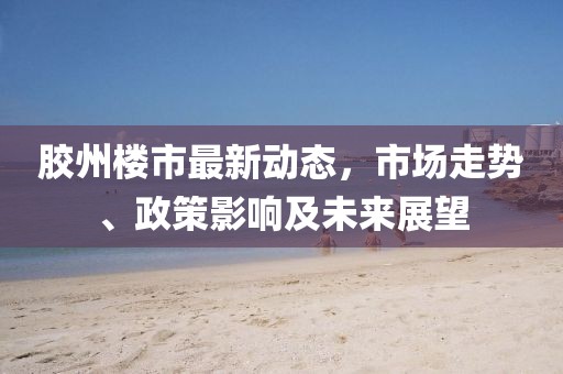 胶州楼市最新动态，市场走势、政策影响及未来展望