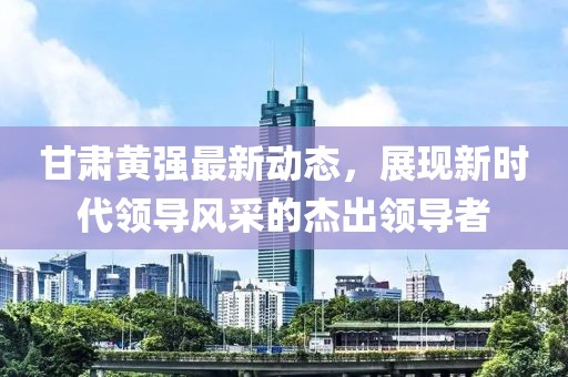 甘肃黄强最新动态，展现新时代领导风采的杰出领导者