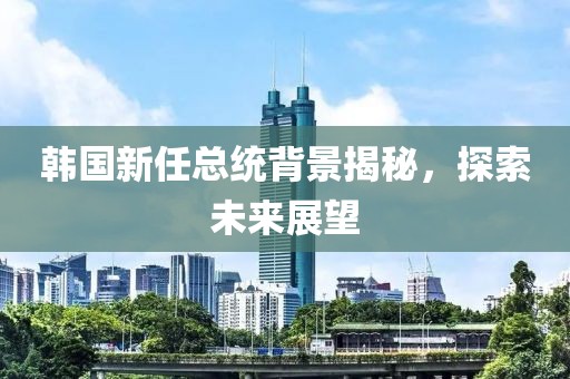 韩国新任总统背景揭秘，探索未来展望