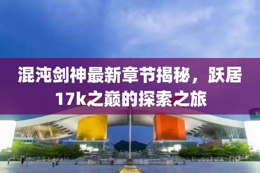 混沌剑神最新章节揭秘，跃居17k之巅的探索之旅