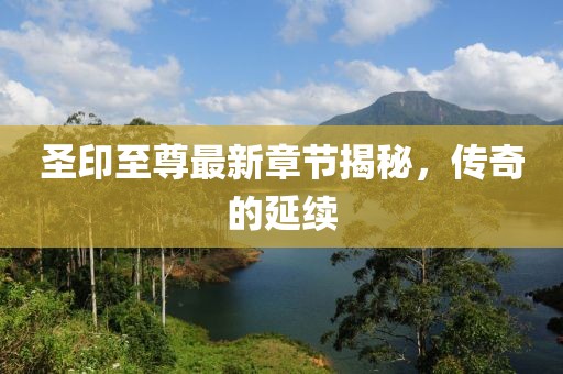 圣印至尊最新章节揭秘，传奇的延续