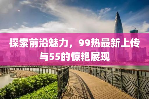 探索前沿魅力，99热最新上传与55的惊艳展现