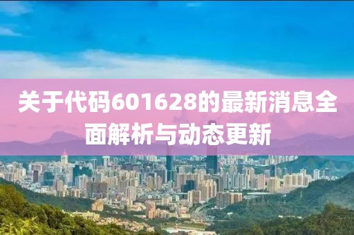 关于代码601628的最新消息全面解析与动态更新