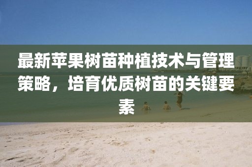 最新苹果树苗种植技术与管理策略，培育优质树苗的关键要素