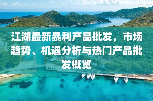 江湖最新暴利产品批发，市场趋势、机遇分析与热门产品批发概览