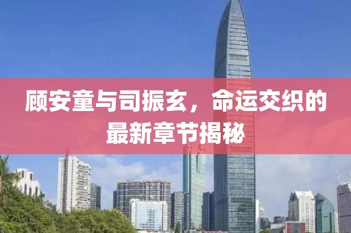 顾安童与司振玄，命运交织的最新章节揭秘