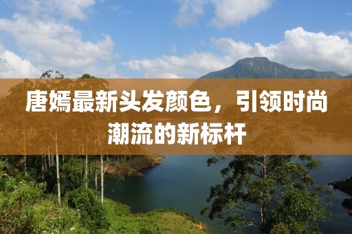 唐嫣最新头发颜色，引领时尚潮流的新标杆