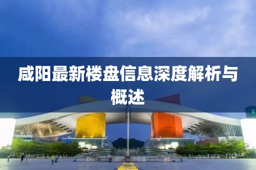 咸阳最新楼盘信息深度解析与概述