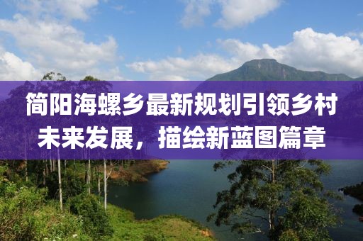 简阳海螺乡最新规划引领乡村未来发展，描绘新蓝图篇章