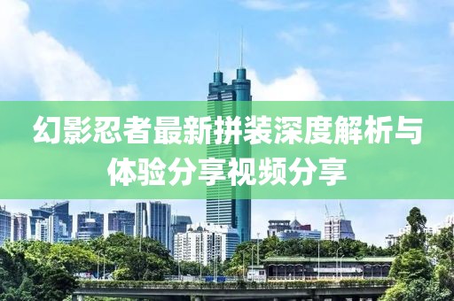 幻影忍者最新拼装深度解析与体验分享视频分享