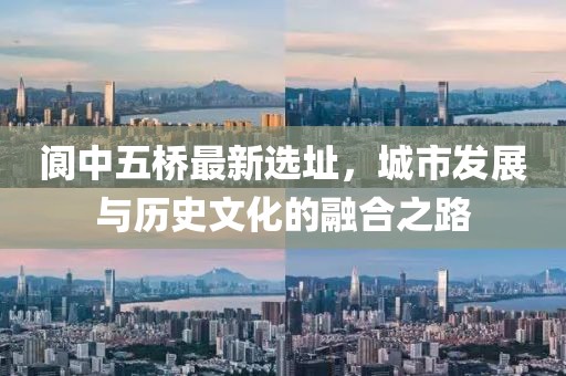 阆中五桥最新选址，城市发展与历史文化的融合之路