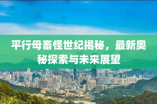 平行母畜怪世纪揭秘，最新奥秘探索与未来展望
