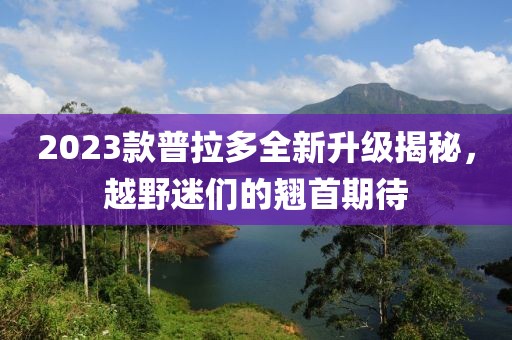 2023款普拉多全新升级揭秘，越野迷们的翘首期待